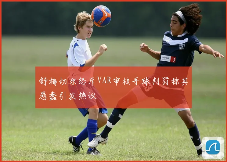 舒梅切尔怒斥VAR审核手球判罚称其愚蠢引发热议