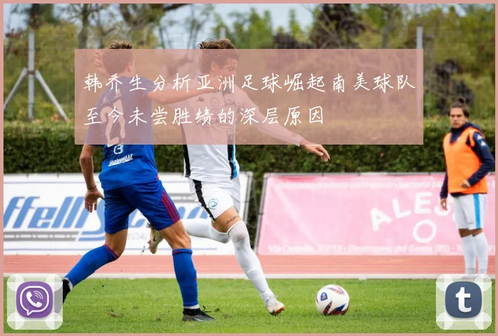 韩乔生分析亚洲足球崛起南美球队至今未尝胜绩的深层原因