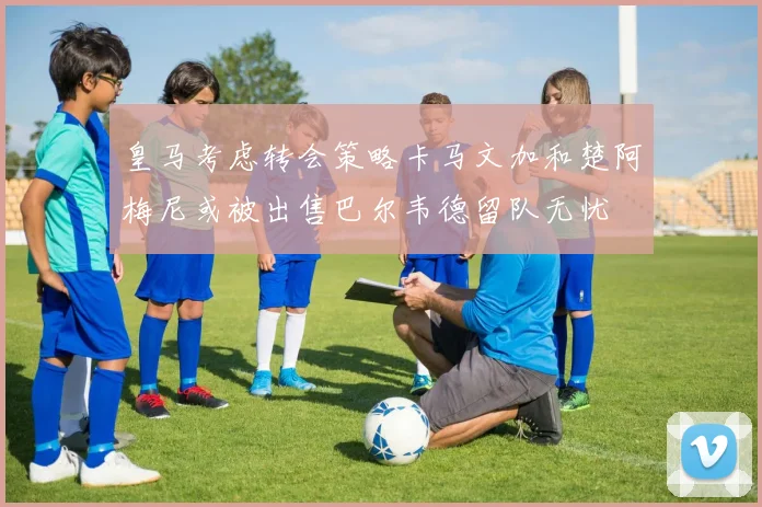 皇马考虑转会策略卡马文加和楚阿梅尼或被出售巴尔韦德留队无忧