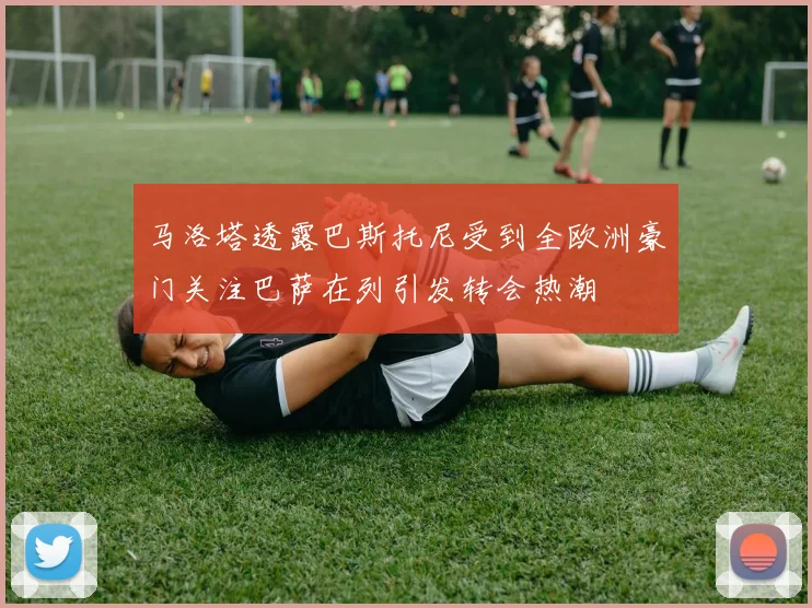 马洛塔透露巴斯托尼受到全欧洲豪门关注巴萨在列引发转会热潮