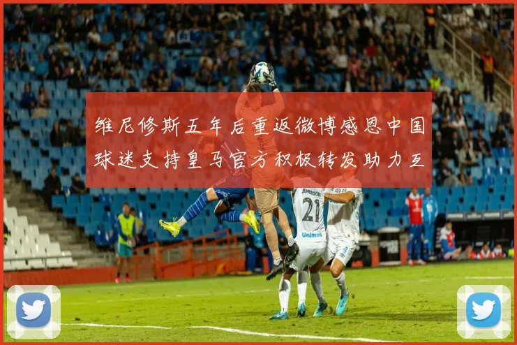 维尼修斯五年后重返微博感恩中国球迷支持皇马官方积极转发助力互动
