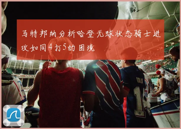 马特邦纳分析哈登无球状态骑士进攻如同4打5的困境