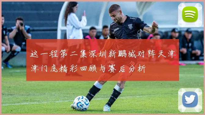 这一程第二集深圳新鹏城对阵天津津门虎精彩回顾与赛后分析