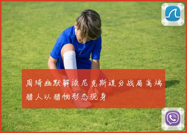 周琦幽默解读尼克斯追分战局高端猎人以猎物形态现身