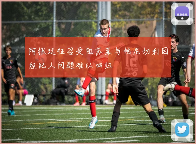阿根廷征召受阻苏莱与帕尼切利因经纪人问题难以回归