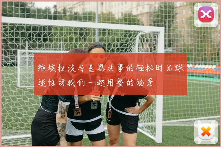 维埃拉谈与基恩共事的轻松时光球迷惊讶我们一起用餐的场景