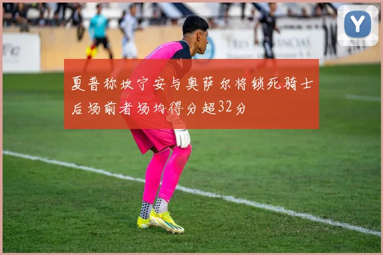 夏普称坎宁安与奥萨尔将锁死骑士后场前者场均得分超32分