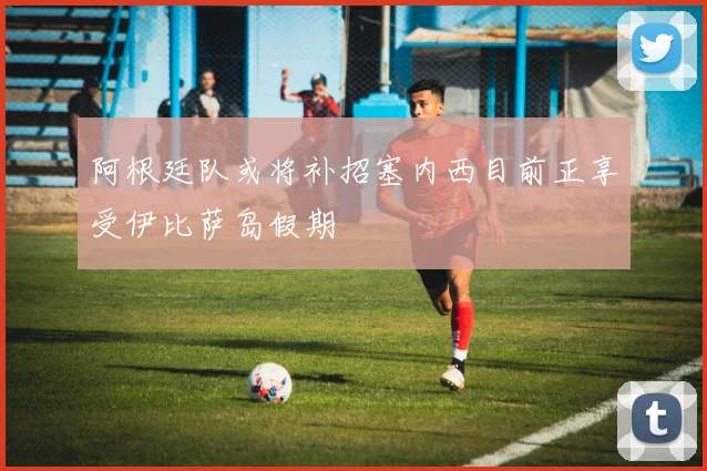 阿根廷队或将补招塞内西目前正享受伊比萨岛假期