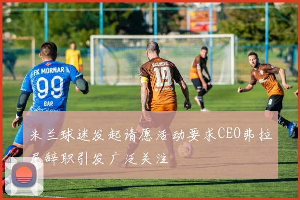 米兰球迷发起请愿活动要求CEO弗拉尼辞职引发广泛关注