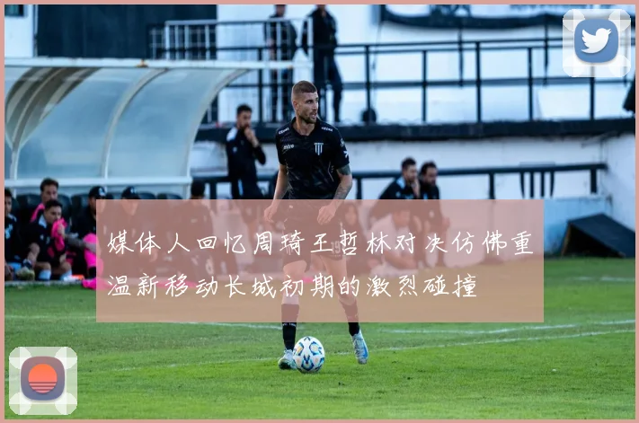 媒体人回忆周琦王哲林对决仿佛重温新移动长城初期的激烈碰撞