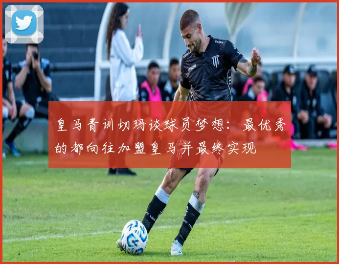 皇马青训切玛谈球员梦想：最优秀的都向往加盟皇马并最终实现
