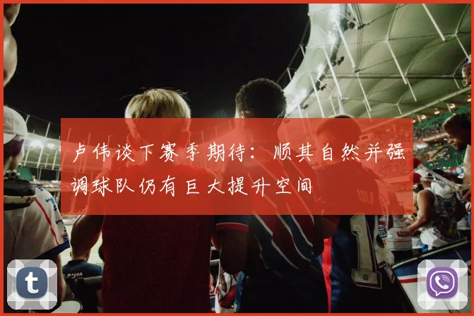 卢伟谈下赛季期待：顺其自然并强调球队仍有巨大提升空间