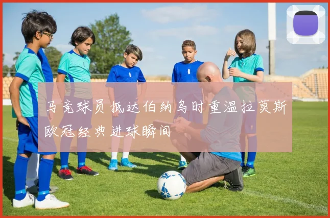 马竞球员抵达伯纳乌时重温拉莫斯欧冠经典进球瞬间