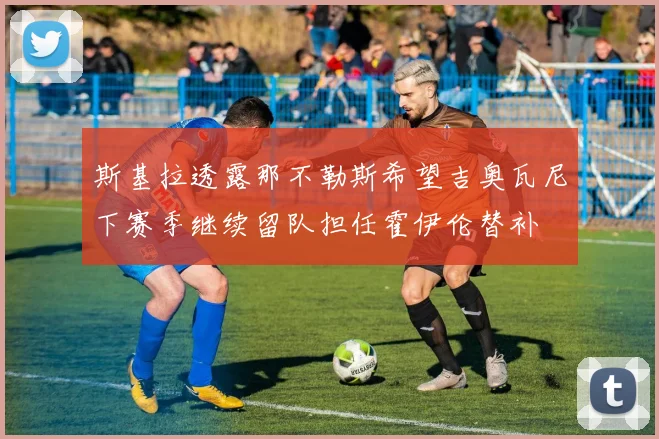 斯基拉透露那不勒斯希望吉奥瓦尼下赛季继续留队担任霍伊伦替补