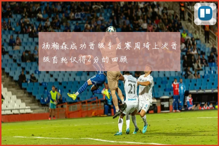 杨瀚森成功晋级季后赛周琦上次晋级首轮仅得2分的回顾