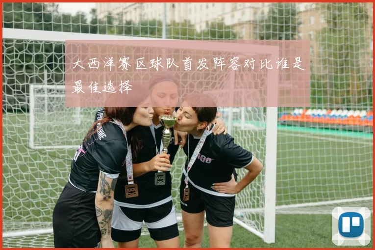 大西洋赛区球队首发阵容对比谁是最佳选择