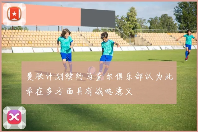 曼联计划续约马奎尔俱乐部认为此举在多方面具有战略意义