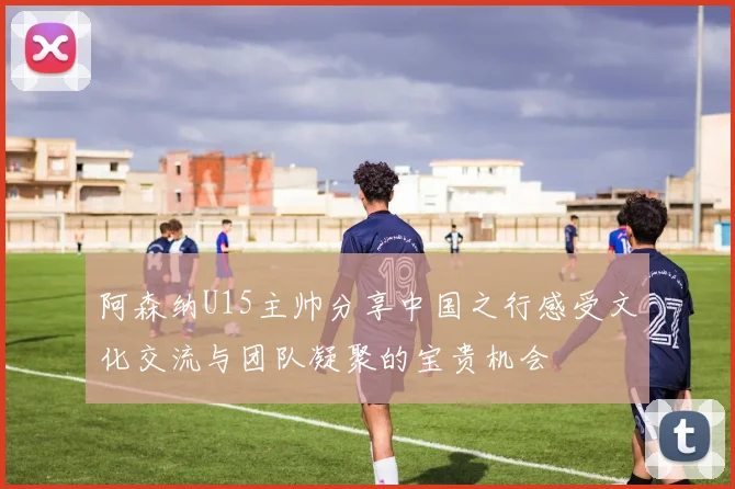 阿森纳U15主帅分享中国之行感受文化交流与团队凝聚的宝贵机会