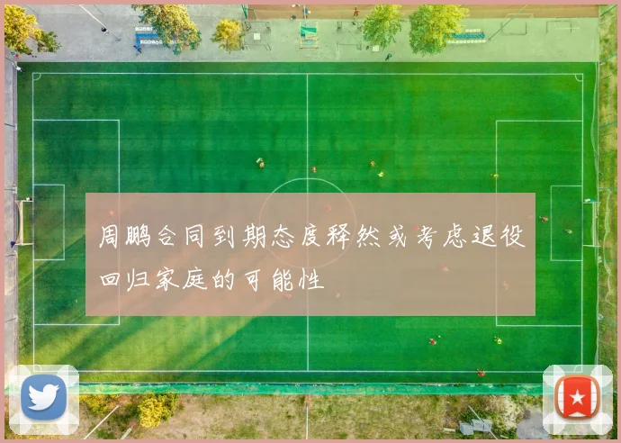 周鹏合同到期态度释然或考虑退役回归家庭的可能性
