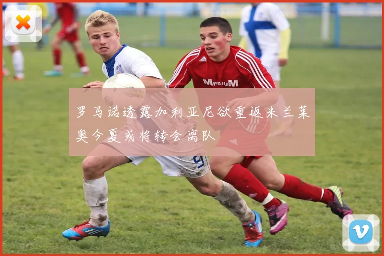 罗马诺透露加利亚尼欲重返米兰莱奥今夏或将转会离队