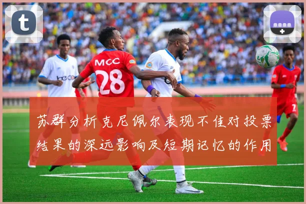 苏群分析克尼佩尔表现不佳对投票结果的深远影响及短期记忆的作用