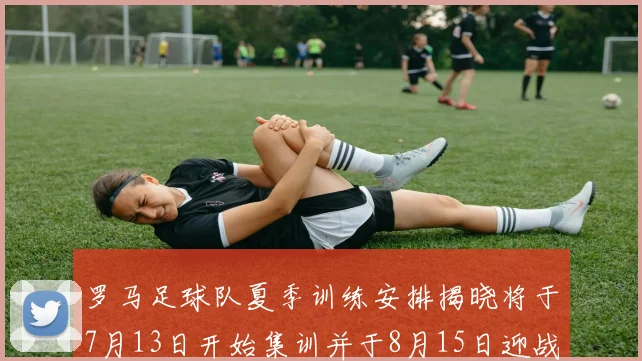 罗马足球队夏季训练安排揭晓将于7月13日开始集训并于8月15日迎战多特