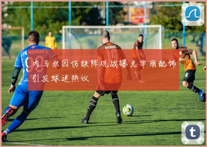 内马尔因伤缺阵观战曝光华丽配饰引发球迷热议