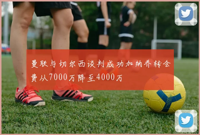 曼联与切尔西谈判成功加纳乔转会费从7000万降至4000万