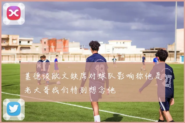 基德谈欧文缺席对球队影响称他是老大哥我们特别想念他