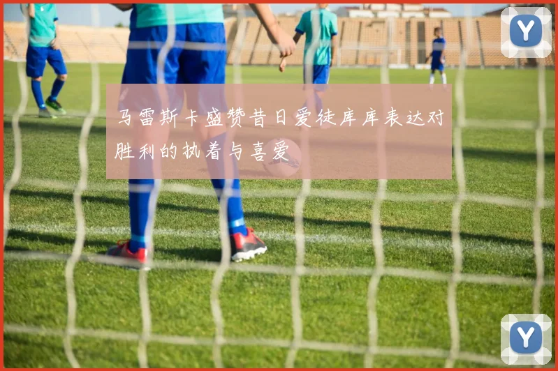 马雷斯卡盛赞昔日爱徒库库表达对胜利的执着与喜爱