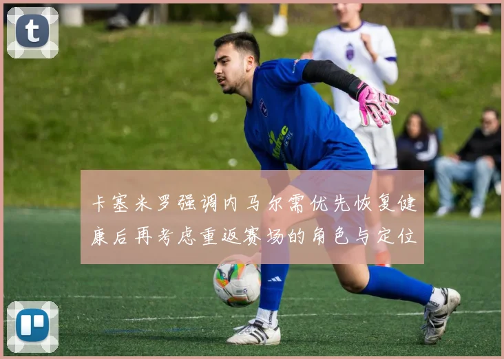 卡塞米罗强调内马尔需优先恢复健康后再考虑重返赛场的角色与定位